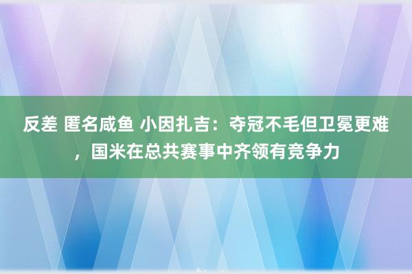 反差 匿名咸鱼 小因扎吉：夺冠不毛但卫冕更难，国米在总共赛事中齐领有竞争力