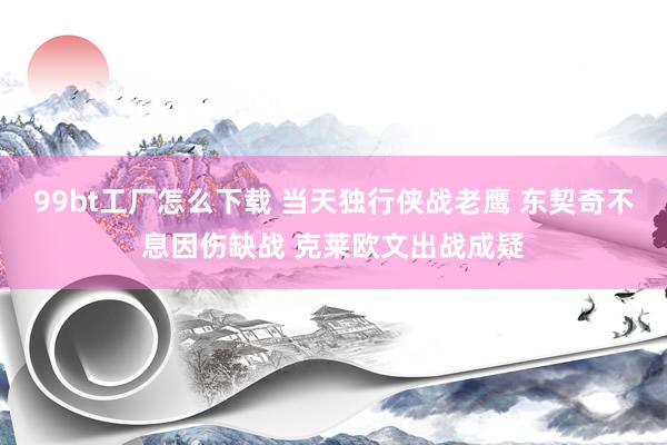 99bt工厂怎么下载 当天独行侠战老鹰 东契奇不息因伤缺战 克莱欧文出战成疑
