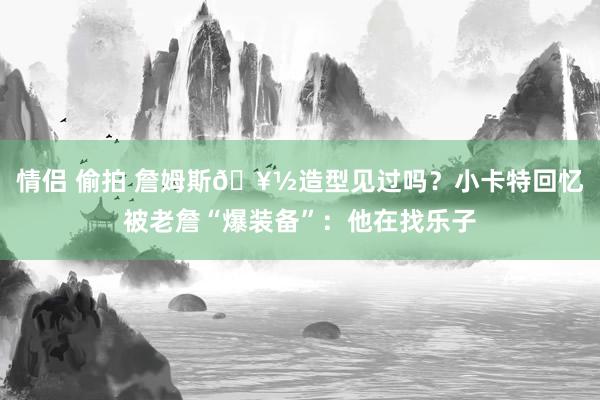 情侣 偷拍 詹姆斯🥽造型见过吗？小卡特回忆被老詹“爆装备”：他在找乐子