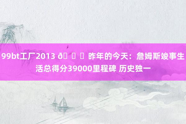 99bt工厂2013 👑昨年的今天：詹姆斯竣事生活总得分39000里程碑 历史独一