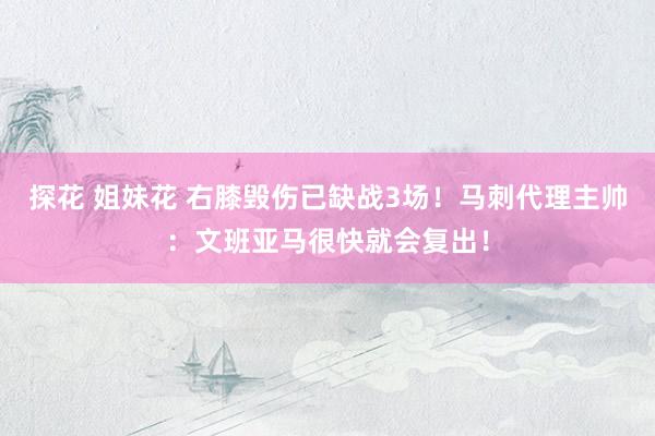 探花 姐妹花 右膝毁伤已缺战3场！马刺代理主帅：文班亚马很快就会复出！
