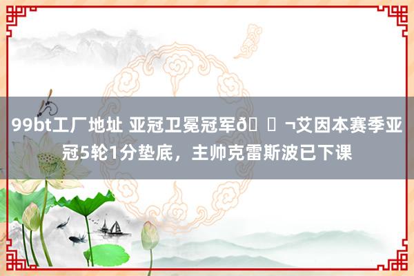 99bt工厂地址 亚冠卫冕冠军😬艾因本赛季亚冠5轮1分垫底，主帅克雷斯波已下课
