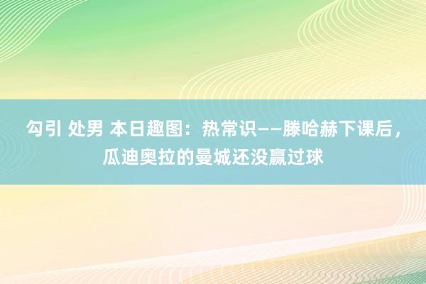 勾引 处男 本日趣图：热常识——滕哈赫下课后，瓜迪奥拉的曼城还没赢过球