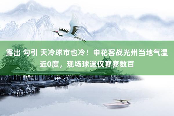 露出 勾引 天冷球市也冷！申花客战光州当地气温近0度，现场球迷仅寥寥数百
