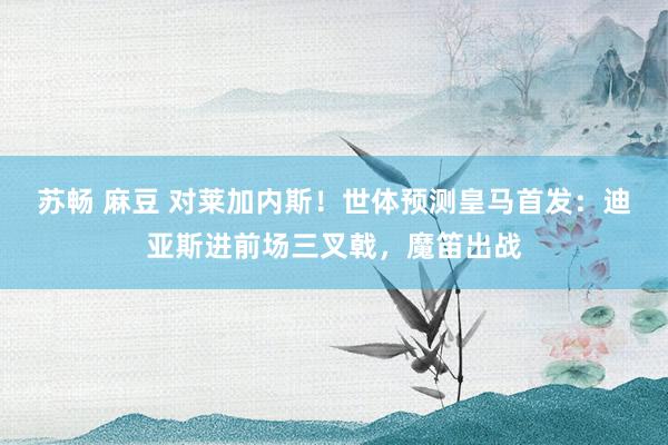 苏畅 麻豆 对莱加内斯！世体预测皇马首发：迪亚斯进前场三叉戟，魔笛出战