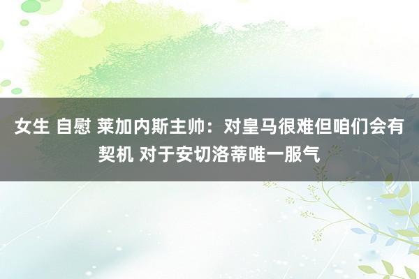 女生 自慰 莱加内斯主帅：对皇马很难但咱们会有契机 对于安切洛蒂唯一服气