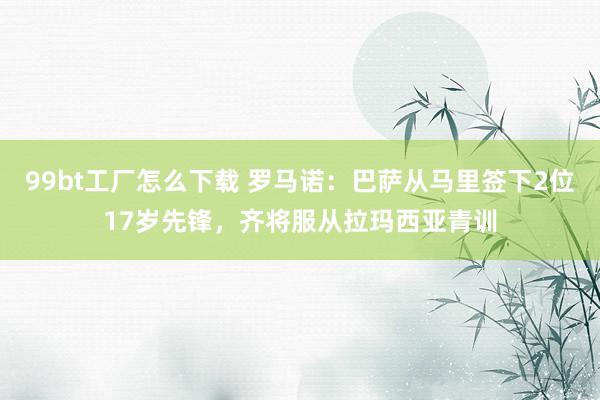 99bt工厂怎么下载 罗马诺：巴萨从马里签下2位17岁先锋，齐将服从拉玛西亚青训