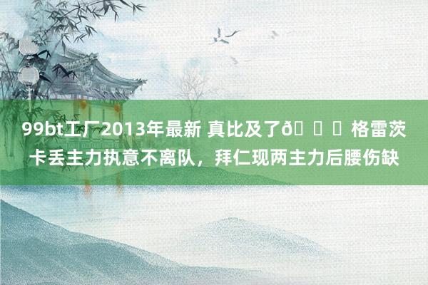 99bt工厂2013年最新 真比及了😅格雷茨卡丢主力执意不离队，拜仁现两主力后腰伤缺