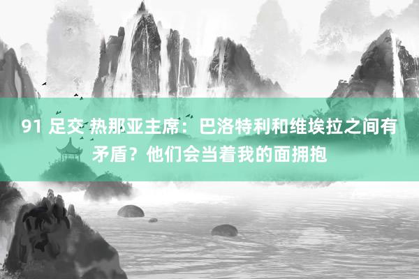 91 足交 热那亚主席：巴洛特利和维埃拉之间有矛盾？他们会当着我的面拥抱
