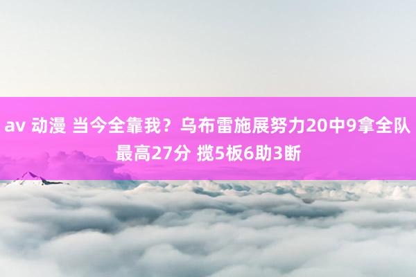 av 动漫 当今全靠我？乌布雷施展努力20中9拿全队最高27分 揽5板6助3断