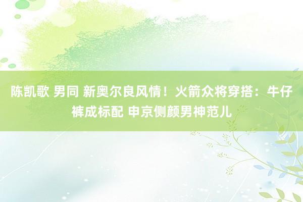 陈凯歌 男同 新奥尔良风情！火箭众将穿搭：牛仔裤成标配 申京侧颜男神范儿