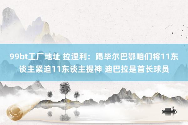 99bt工厂地址 拉涅利：踢毕尔巴鄂咱们将11东谈主紧迫11东谈主提神 迪巴拉是首长球员