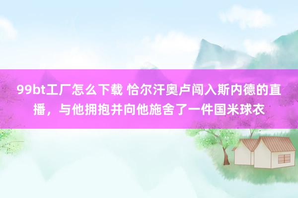 99bt工厂怎么下载 恰尔汗奥卢闯入斯内德的直播，与他拥抱并向他施舍了一件国米球衣
