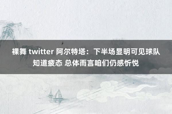 裸舞 twitter 阿尔特塔：下半场显明可见球队知道疲态 总体而言咱们仍感忻悦