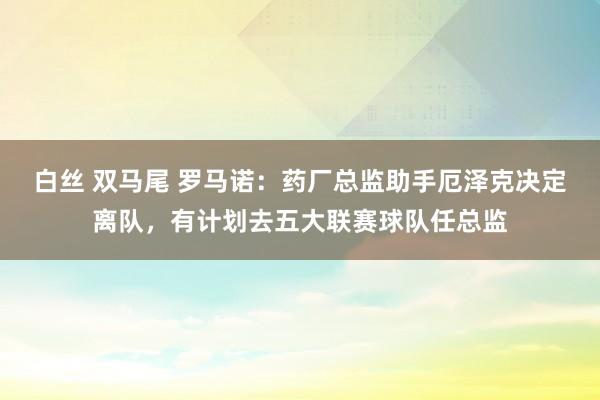 白丝 双马尾 罗马诺：药厂总监助手厄泽克决定离队，有计划去五大联赛球队任总监