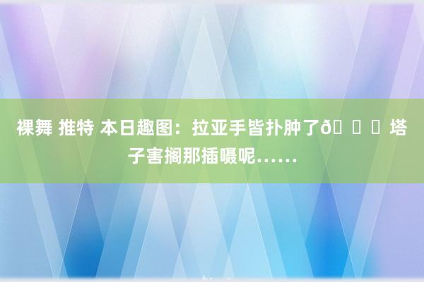 裸舞 推特 本日趣图：拉亚手皆扑肿了😅塔子害搁那插嗫呢……
