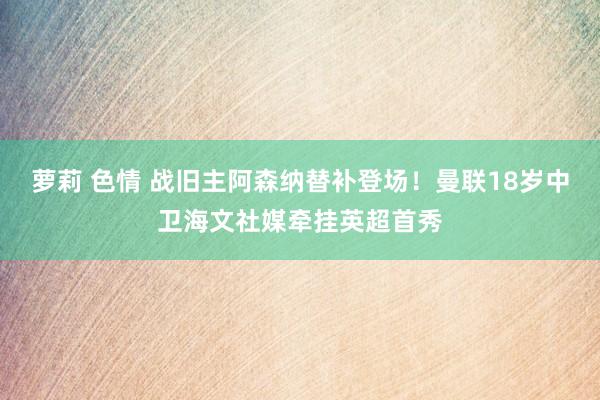 萝莉 色情 战旧主阿森纳替补登场！曼联18岁中卫海文社媒牵挂英超首秀
