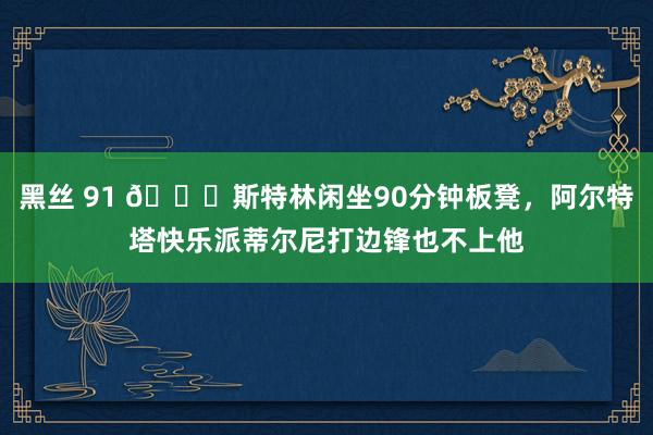 黑丝 91 😅斯特林闲坐90分钟板凳，阿尔特塔快乐派蒂尔尼打边锋也不上他