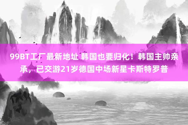 99BT工厂最新地址 韩国也要归化！韩国主帅亲承，已交游21岁德国中场新星卡斯特罗普