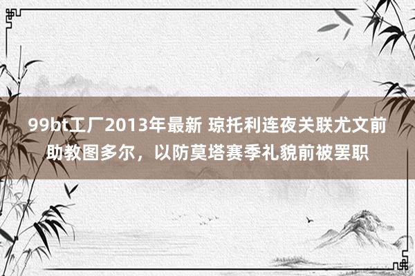 99bt工厂2013年最新 琼托利连夜关联尤文前助教图多尔，以防莫塔赛季礼貌前被罢职