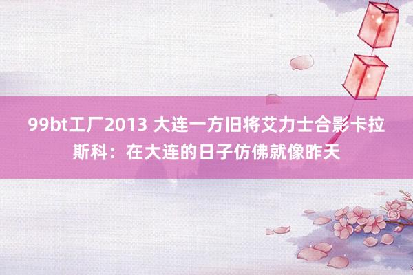 99bt工厂2013 大连一方旧将艾力士合影卡拉斯科：在大连的日子仿佛就像昨天