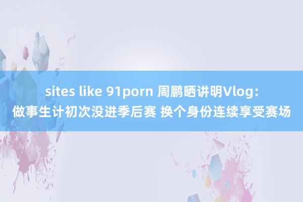 sites like 91porn 周鹏晒讲明Vlog：做事生计初次没进季后赛 换个身份连续享受赛场