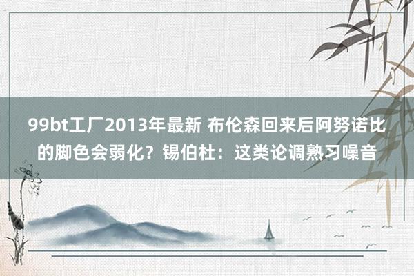 99bt工厂2013年最新 布伦森回来后阿努诺比的脚色会弱化？锡伯杜：这类论调熟习噪音