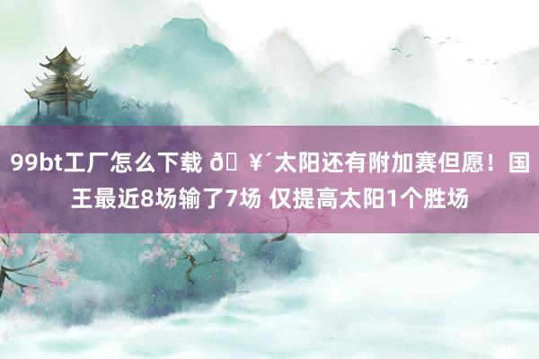 99bt工厂怎么下载 🥴太阳还有附加赛但愿！国王最近8场输了7场 仅提高太阳1个胜场