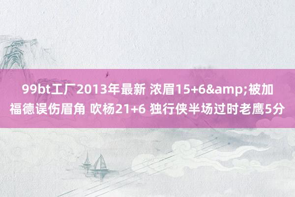 99bt工厂2013年最新 浓眉15+6&被加福德误伤眉角 吹杨21+6 独行侠半场过时老鹰5分