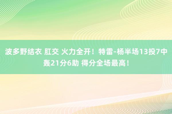 波多野结衣 肛交 火力全开！特雷-杨半场13投7中轰21分6助 得分全场最高！
