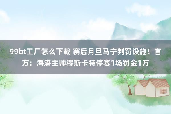 99bt工厂怎么下载 赛后月旦马宁判罚设施！官方：海港主帅穆斯卡特停赛1场罚金1万