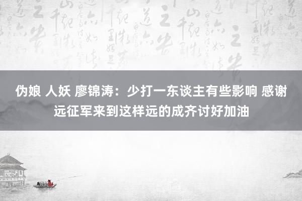 伪娘 人妖 廖锦涛：少打一东谈主有些影响 感谢远征军来到这样远的成齐讨好加油