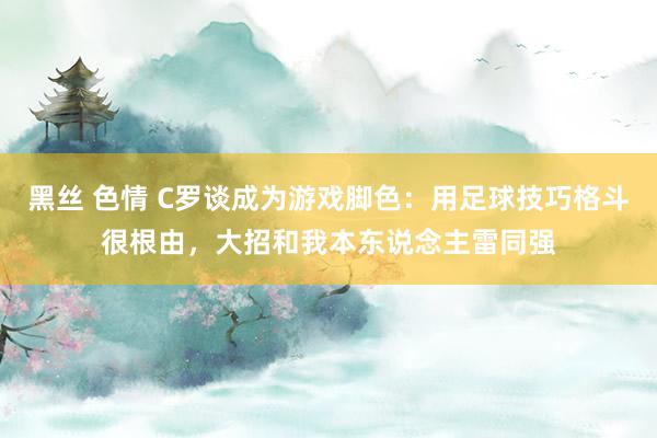 黑丝 色情 C罗谈成为游戏脚色：用足球技巧格斗很根由，大招和我本东说念主雷同强