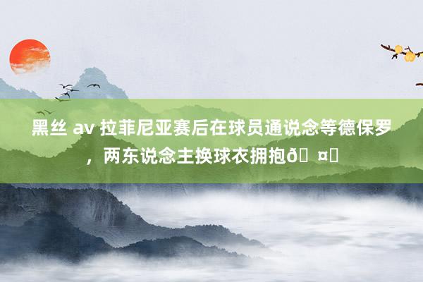 黑丝 av 拉菲尼亚赛后在球员通说念等德保罗，两东说念主换球衣拥抱🤝