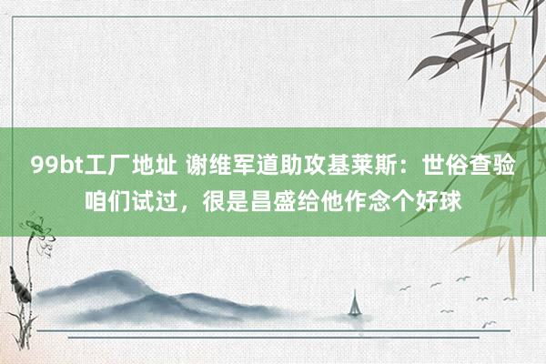 99bt工厂地址 谢维军道助攻基莱斯：世俗查验咱们试过，很是昌盛给他作念个好球