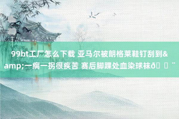 99bt工厂怎么下载 亚马尔被朗格莱鞋钉刮到&一瘸一拐很疾苦 赛后脚踝处血染球袜😨