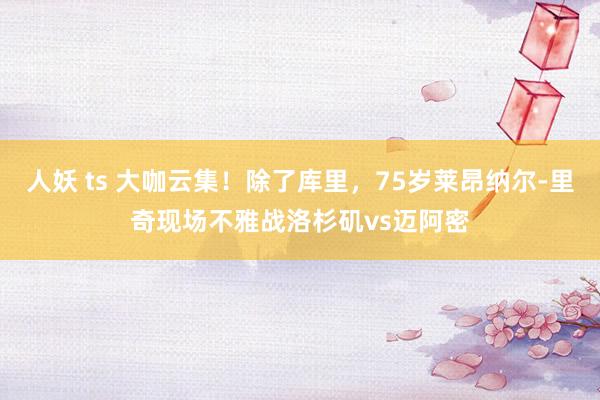 人妖 ts 大咖云集！除了库里，75岁莱昂纳尔-里奇现场不雅战洛杉矶vs迈阿密