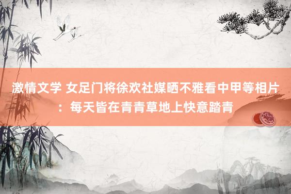 激情文学 女足门将徐欢社媒晒不雅看中甲等相片：每天皆在青青草地上快意踏青