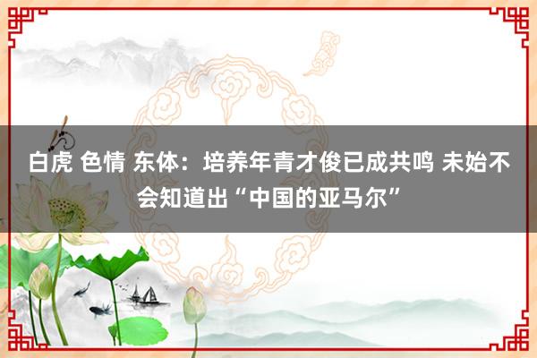 白虎 色情 东体：培养年青才俊已成共鸣 未始不会知道出“中国的亚马尔”