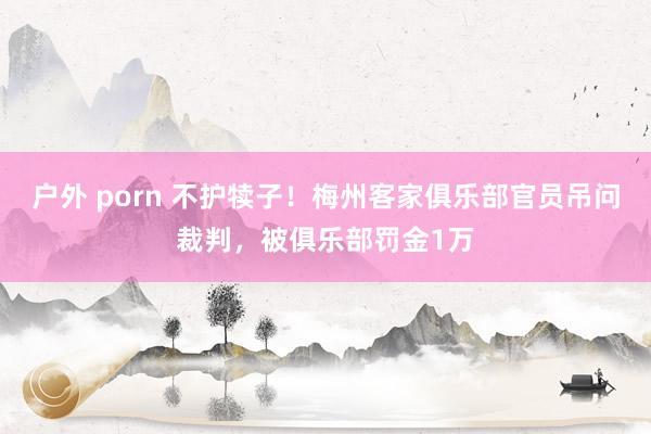 户外 porn 不护犊子！梅州客家俱乐部官员吊问裁判，被俱乐部罚金1万